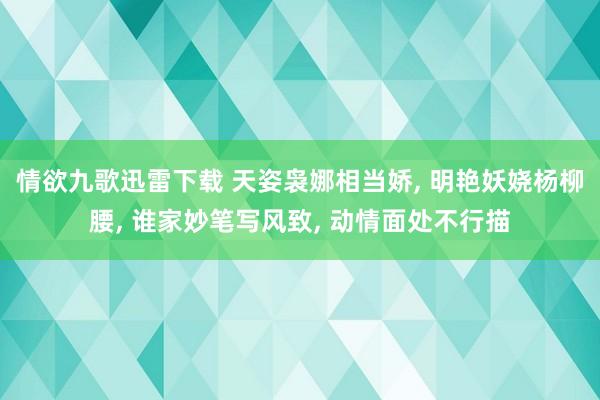 情欲九歌迅雷下载 天姿袅娜相当娇， 明艳妖娆杨柳腰， 谁家妙笔写风致， 动情面处不行描