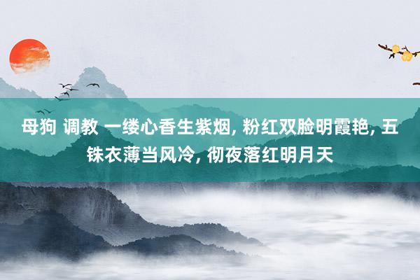 母狗 调教 一缕心香生紫烟， 粉红双脸明霞艳， 五铢衣薄当风冷， 彻夜落红明月天