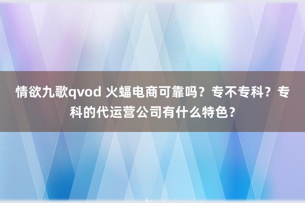 情欲九歌qvod 火蝠电商可靠吗？专不专科？专科的代运营公司有什么特色？