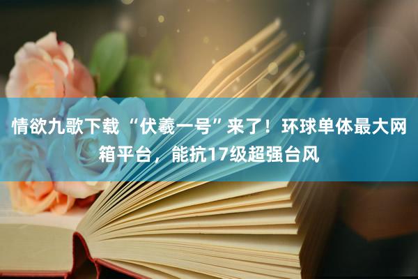 情欲九歌下载 “伏羲一号”来了！环球单体最大网箱平台，能抗17级超强台风