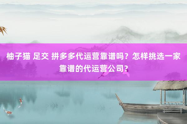 柚子猫 足交 拼多多代运营靠谱吗？怎样挑选一家靠谱的代运营公司？