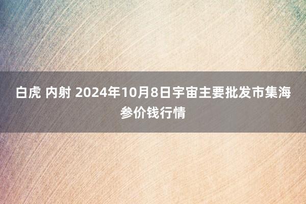 白虎 内射 2024年10月8日宇宙主要批发市集海参价钱行情