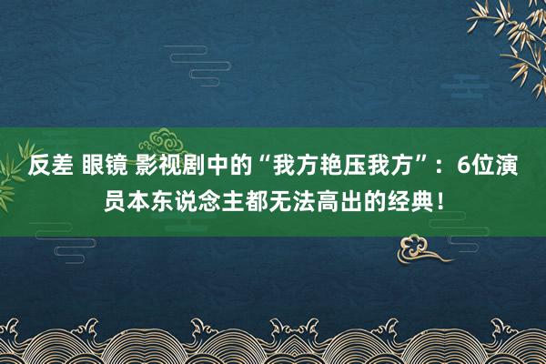 反差 眼镜 影视剧中的“我方艳压我方”：6位演员本东说念主都无法高出的经典！