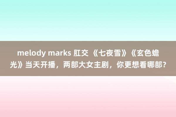 melody marks 肛交 《七夜雪》《玄色蟾光》当天开播，两部大女主剧，你更想看哪部？