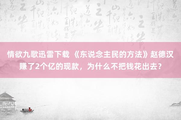 情欲九歌迅雷下载 《东说念主民的方法》赵德汉赚了2个亿的现款，为什么不把钱花出去？