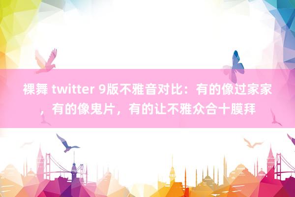 裸舞 twitter 9版不雅音对比：有的像过家家，有的像鬼片，有的让不雅众合十膜拜