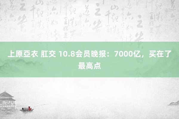 上原亞衣 肛交 10.8会员晚报：7000亿，买在了最高点