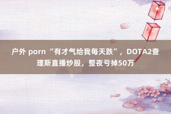 户外 porn “有才气给我每天跌”，DOTA2查理斯直播炒股，整夜亏掉50万