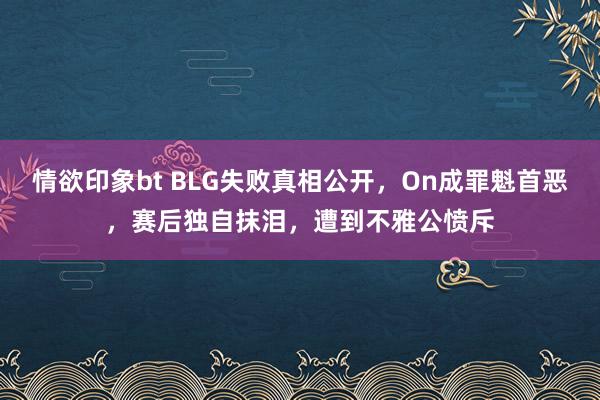 情欲印象bt BLG失败真相公开，On成罪魁首恶，赛后独自抹泪，遭到不雅公愤斥