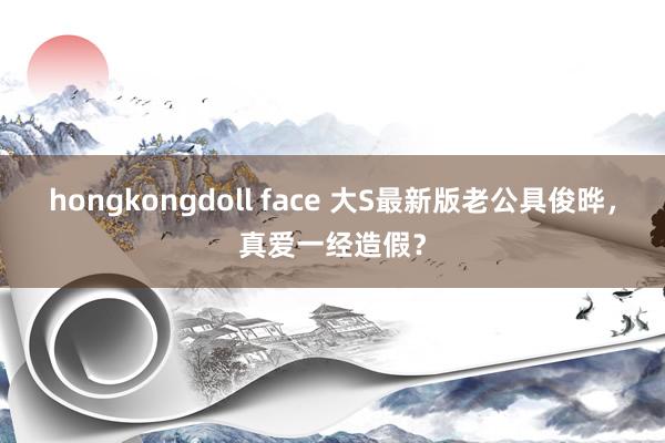 hongkongdoll face 大S最新版老公具俊晔，真爱一经造假？