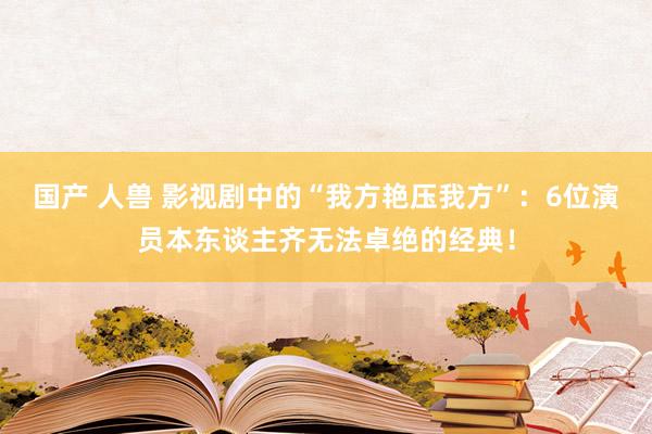 国产 人兽 影视剧中的“我方艳压我方”：6位演员本东谈主齐无法卓绝的经典！