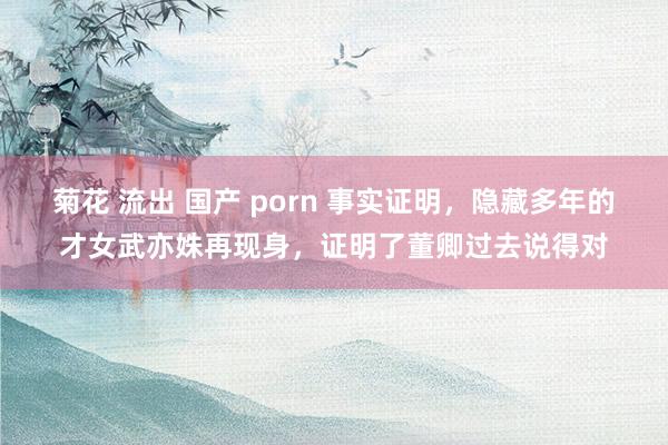 菊花 流出 国产 porn 事实证明，隐藏多年的才女武亦姝再现身，证明了董卿过去说得对