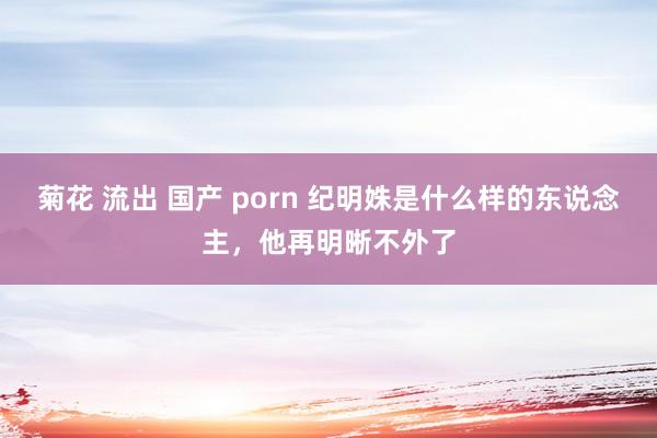 菊花 流出 国产 porn 纪明姝是什么样的东说念主，他再明晰不外了