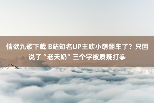 情欲九歌下载 B站知名UP主欣小萌翻车了？只因说了“老天奶”三个字被质疑打拳