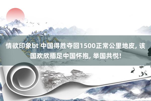 情欲印象bt 中国得胜夺回1500正常公里地皮， 该国欢欣插足中国怀抱， 举国共悦!