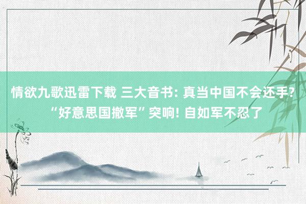 情欲九歌迅雷下载 三大音书: 真当中国不会还手? “好意思国撤军”突响! 自如军不忍了