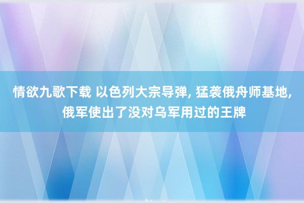 情欲九歌下载 以色列大宗导弹， 猛袭俄舟师基地， 俄军使出了没对乌军用过的王牌