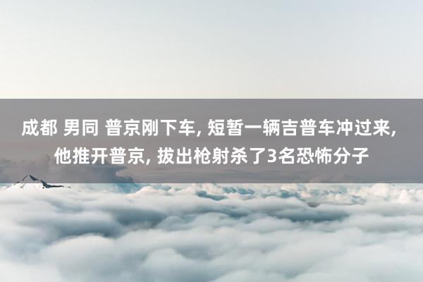 成都 男同 普京刚下车， 短暂一辆吉普车冲过来， 他推开普京， 拔出枪射杀了3名恐怖分子