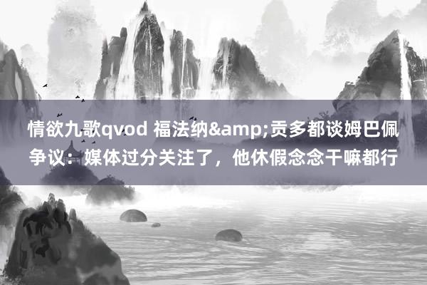 情欲九歌qvod 福法纳&贡多都谈姆巴佩争议：媒体过分关注了，他休假念念干嘛都行