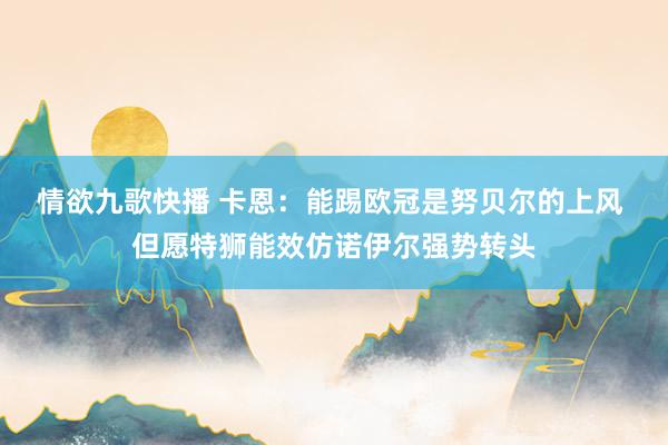 情欲九歌快播 卡恩：能踢欧冠是努贝尔的上风 但愿特狮能效仿诺伊尔强势转头