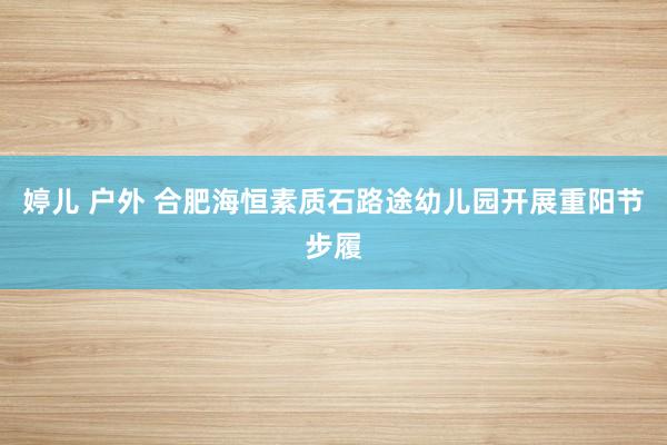 婷儿 户外 合肥海恒素质石路途幼儿园开展重阳节步履