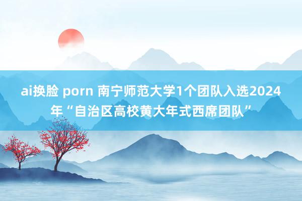 ai换脸 porn 南宁师范大学1个团队入选2024年“自治区高校黄大年式西席团队”