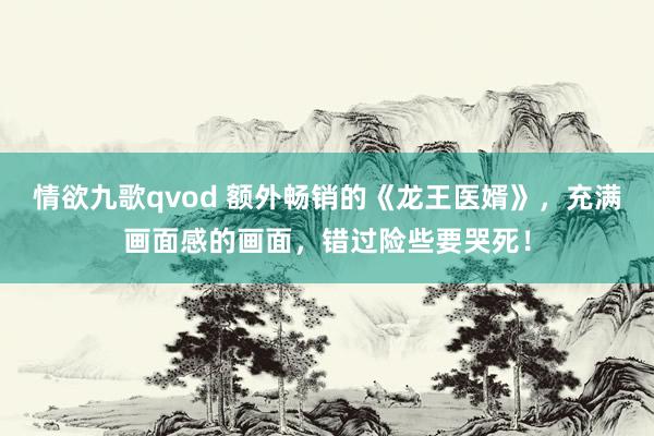 情欲九歌qvod 额外畅销的《龙王医婿》，充满画面感的画面，错过险些要哭死！