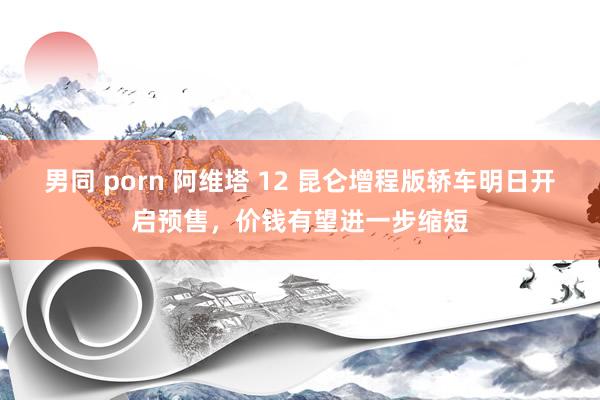 男同 porn 阿维塔 12 昆仑增程版轿车明日开启预售，价钱有望进一步缩短