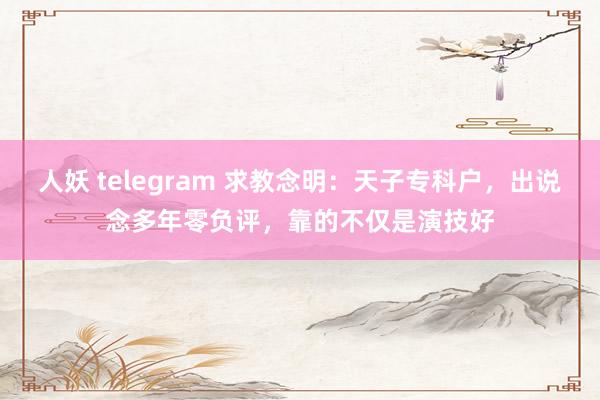 人妖 telegram 求教念明：天子专科户，出说念多年零负评，靠的不仅是演技好