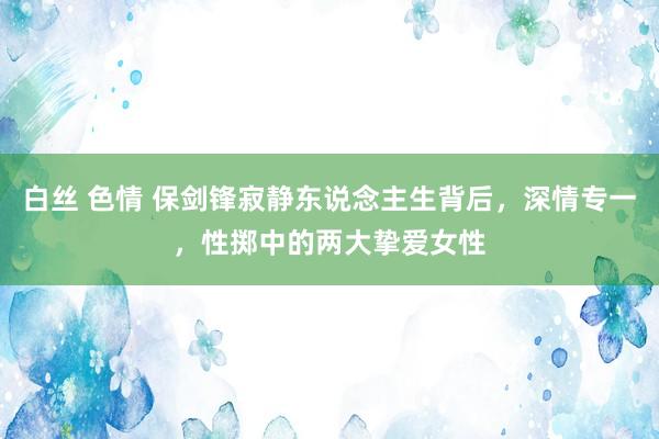 白丝 色情 保剑锋寂静东说念主生背后，深情专一，性掷中的两大挚爱女性