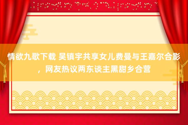 情欲九歌下载 吴镇宇共享女儿费曼与王嘉尔合影，网友热议两东谈主黑甜乡合营