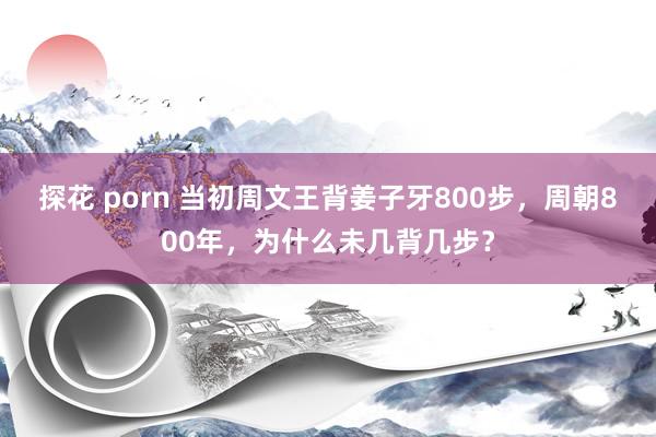 探花 porn 当初周文王背姜子牙800步，周朝800年，为什么未几背几步？