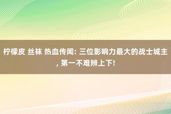 柠檬皮 丝袜 热血传闻: 三位影响力最大的战士城主， 第一不难辨上下!