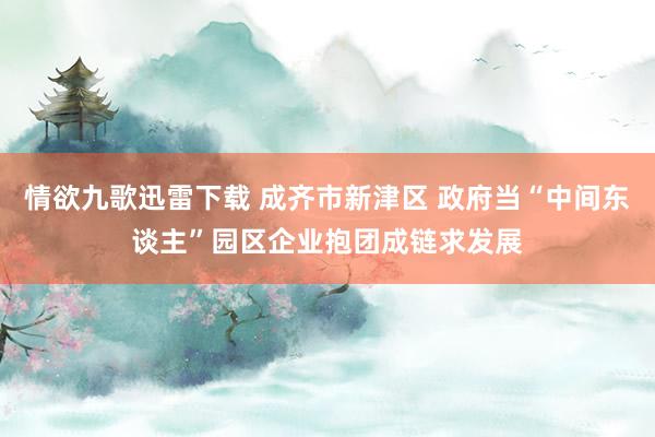 情欲九歌迅雷下载 成齐市新津区 政府当“中间东谈主”园区企业抱团成链求发展