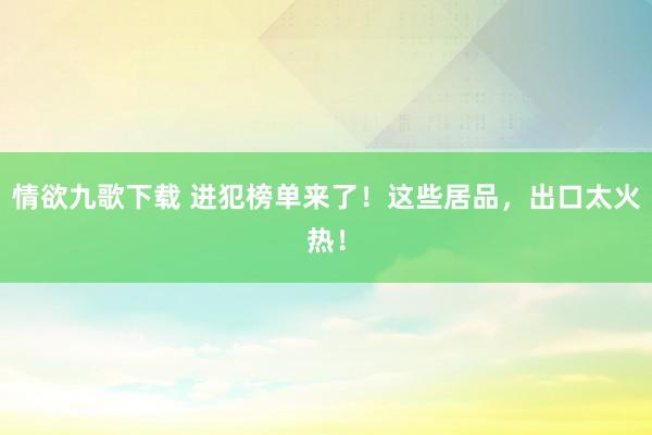 情欲九歌下载 进犯榜单来了！这些居品，出口太火热！