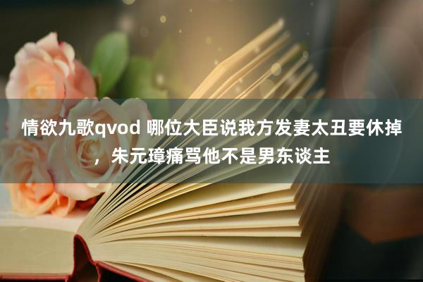 情欲九歌qvod 哪位大臣说我方发妻太丑要休掉，朱元璋痛骂他不是男东谈主