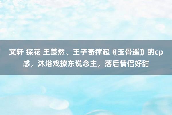 文轩 探花 王楚然、王子奇撑起《玉骨遥》的cp感，沐浴戏撩东说念主，落后情侣好甜