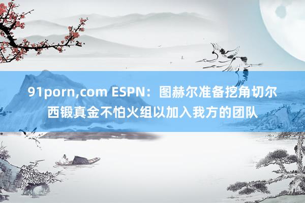 91porn，com ESPN：图赫尔准备挖角切尔西锻真金不怕火组以加入我方的团队