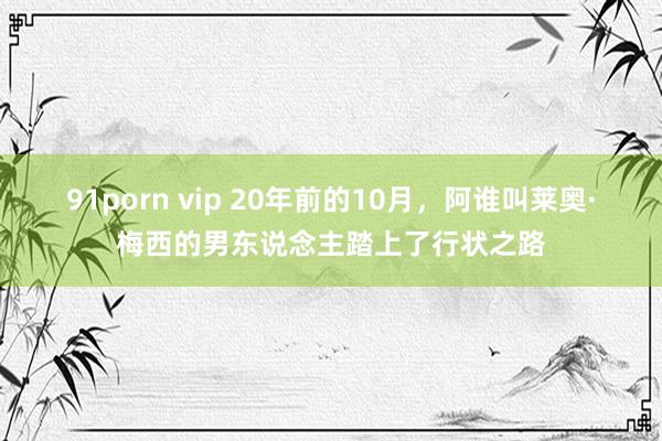 91porn vip 20年前的10月，阿谁叫莱奥·梅西的男东说念主踏上了行状之路