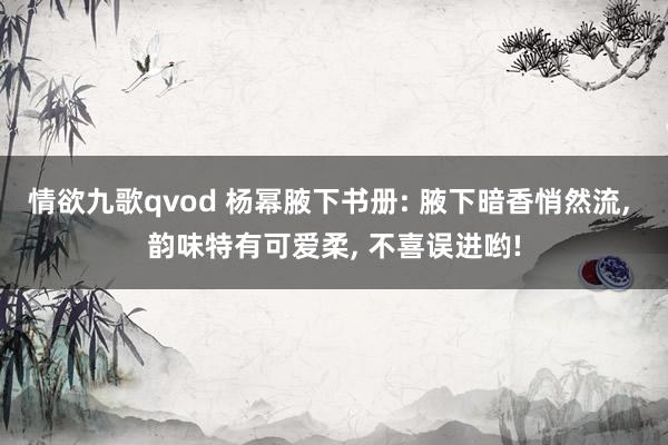 情欲九歌qvod 杨幂腋下书册: 腋下暗香悄然流， 韵味特有可爱柔， 不喜误进哟!