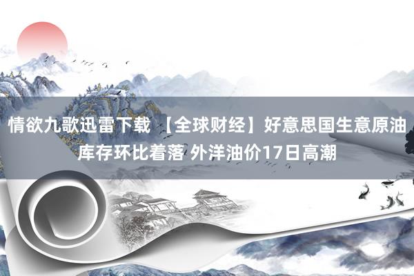 情欲九歌迅雷下载 【全球财经】好意思国生意原油库存环比着落 外洋油价17日高潮