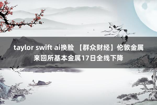 taylor swift ai换脸 【群众财经】伦敦金属来回所基本金属17日全线下降