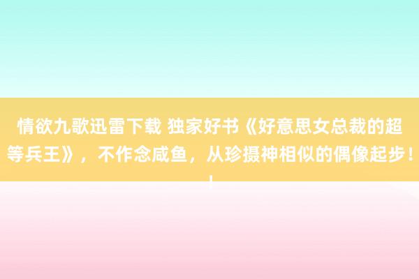 情欲九歌迅雷下载 独家好书《好意思女总裁的超等兵王》，不作念咸鱼，从珍摄神相似的偶像起步！