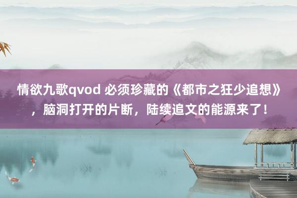 情欲九歌qvod 必须珍藏的《都市之狂少追想》，脑洞打开的片断，陆续追文的能源来了！