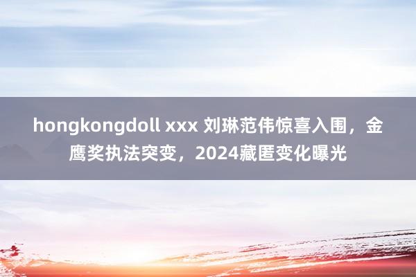 hongkongdoll xxx 刘琳范伟惊喜入围，金鹰奖执法突变，2024藏匿变化曝光