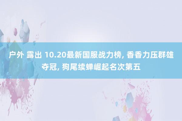 户外 露出 10.20最新国服战力榜， 香香力压群雄夺冠， 狗尾续蝉崛起名次第五