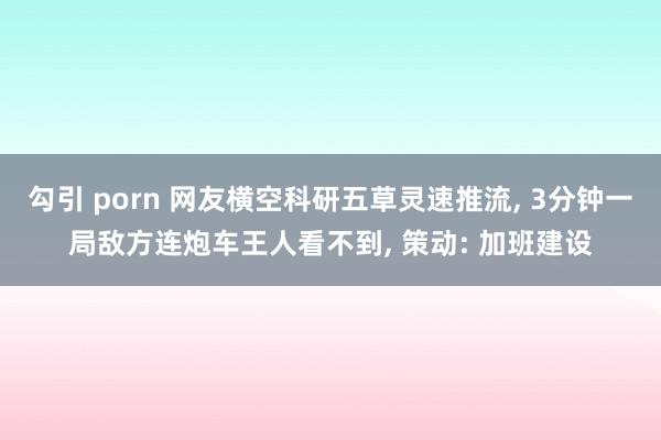 勾引 porn 网友横空科研五草灵速推流， 3分钟一局敌方连炮车王人看不到， 策动: 加班建设