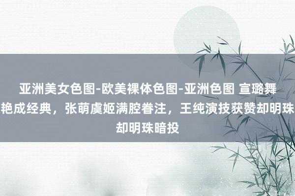 亚洲美女色图-欧美裸体色图-亚洲色图 宣璐舞姿惊艳成经典，张萌虞姬满腔眷注，王纯演技获赞却明珠暗投