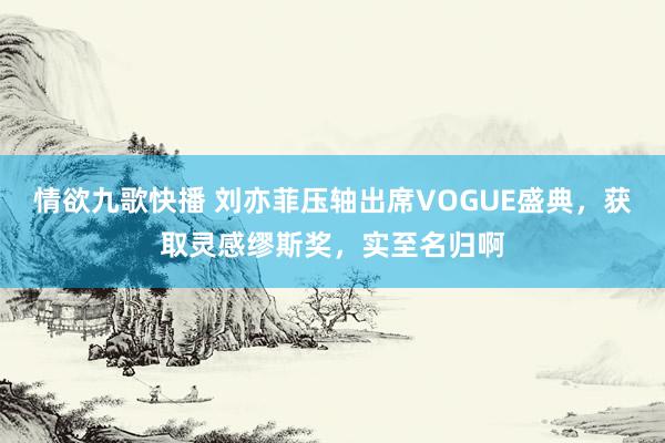 情欲九歌快播 刘亦菲压轴出席VOGUE盛典，获取灵感缪斯奖，实至名归啊