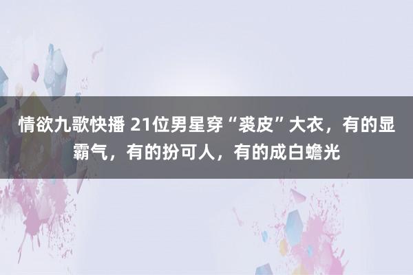 情欲九歌快播 21位男星穿“裘皮”大衣，有的显霸气，有的扮可人，有的成白蟾光